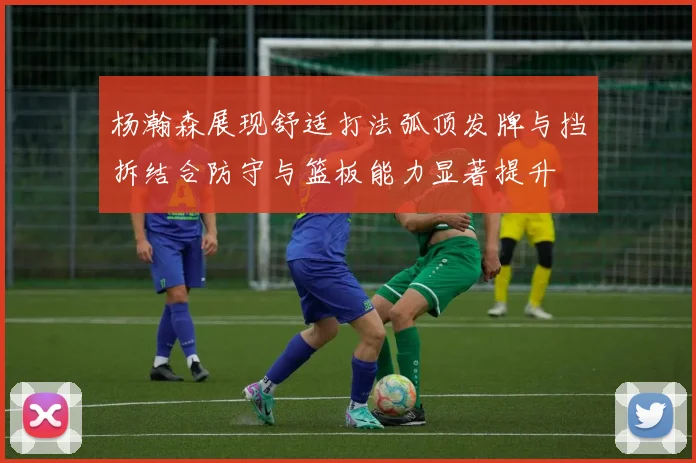 杨瀚森展现舒适打法弧顶发牌与挡拆结合防守与篮板能力显著提升