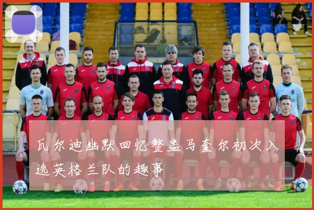 瓦尔迪幽默回忆整蛊马奎尔初次入选英格兰队的趣事