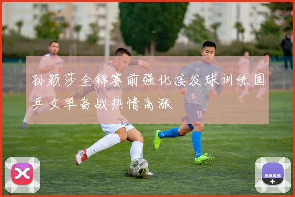 孙颖莎全锦赛前强化接发球训练国乒女单备战热情高涨