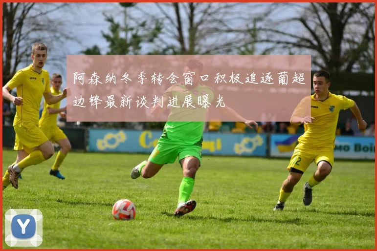 阿森纳冬季转会窗口积极追逐葡超边锋最新谈判进展曝光