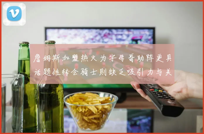詹姆斯加盟热火为字母哥助阵更具话题性转会骑士则缺乏吸引力与关注度