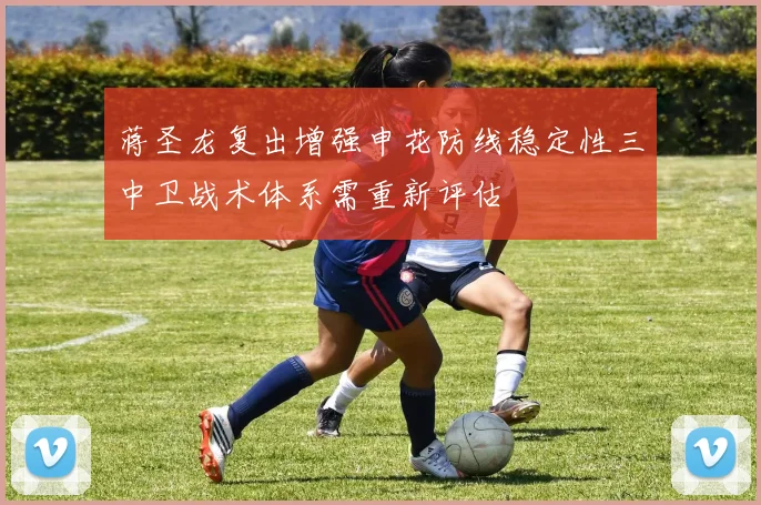 蒋圣龙复出增强申花防线稳定性三中卫战术体系需重新评估