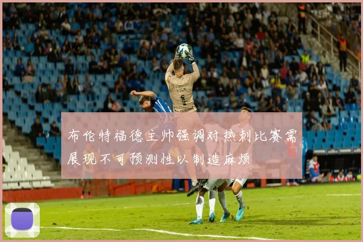 布伦特福德主帅强调对热刺比赛需展现不可预测性以制造麻烦
