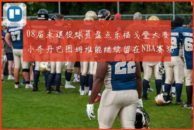08届未退役球员盘点乐福戈登大洛小乔丹巴图姆谁能继续留在NBA赛场上