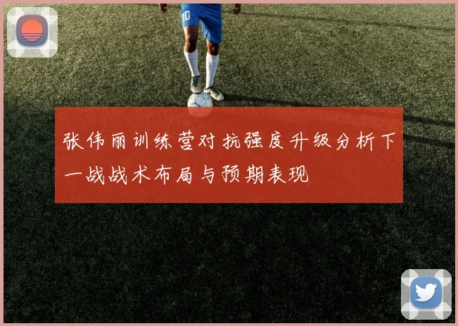 张伟丽训练营对抗强度升级分析下一战战术布局与预期表现