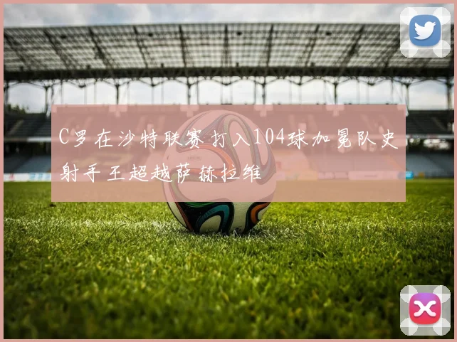 C罗在沙特联赛打入104球加冕队史射手王超越萨赫拉维