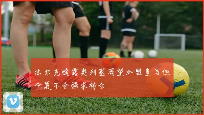 法尔克透露奥利塞渴望加盟皇马但今夏不会强求转会