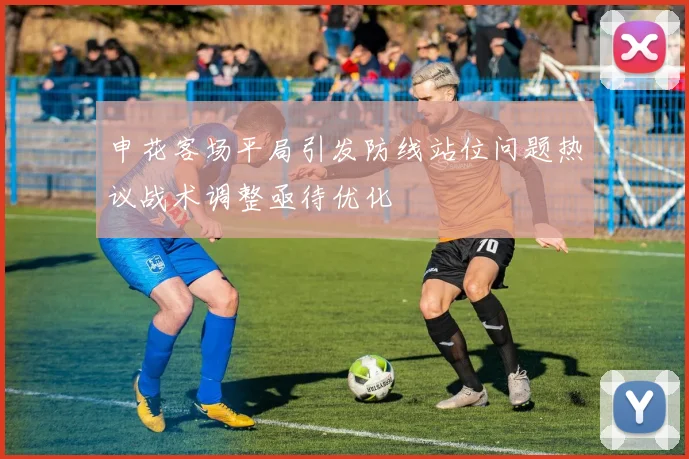 申花客场平局引发防线站位问题热议战术调整亟待优化