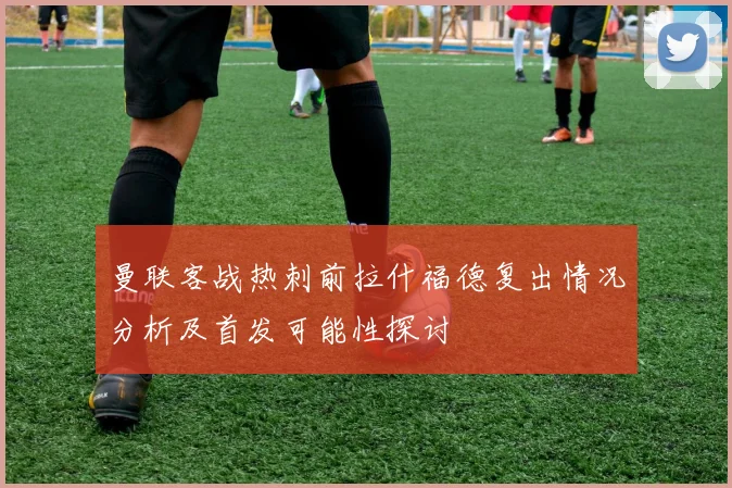 曼联客战热刺前拉什福德复出情况分析及首发可能性探讨