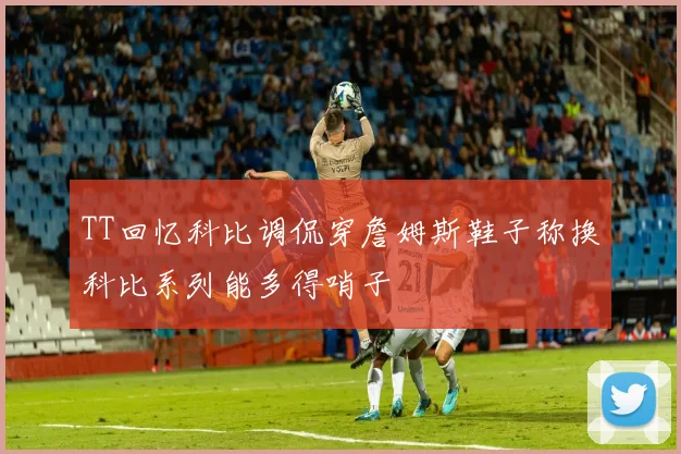 TT回忆科比调侃穿詹姆斯鞋子称换科比系列能多得哨子
