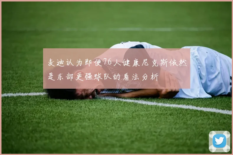 麦迪认为即便76人健康尼克斯依然是东部更强球队的看法分析