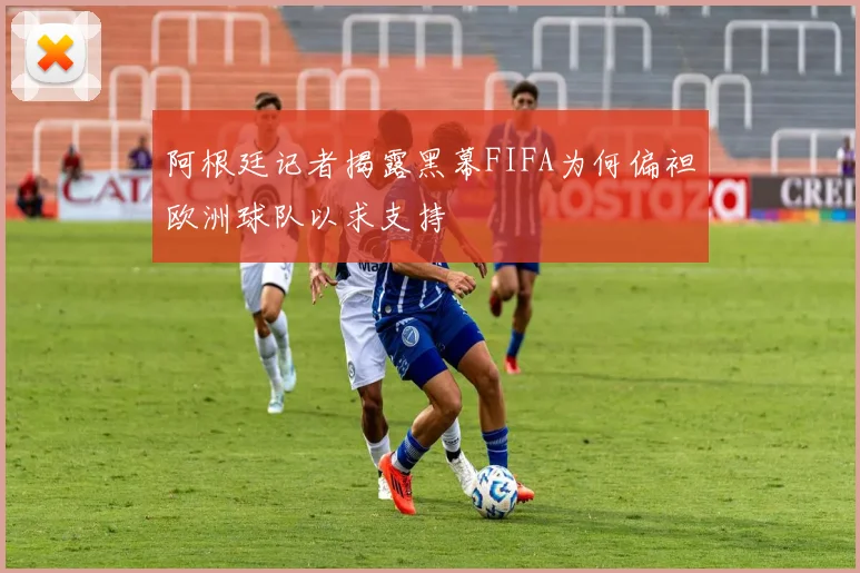 阿根廷记者揭露黑幕FIFA为何偏袒欧洲球队以求支持
