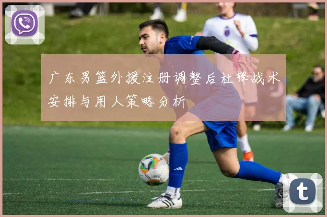 广东男篮外援注册调整后杜锋战术安排与用人策略分析