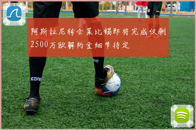 阿斯拉尼转会莱比锡即将完成仅剩2500万欧解约金细节待定