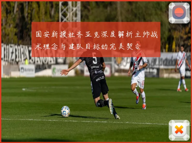 国安新援杜齐亚克深度解析主帅战术理念与建队目标的完美契合