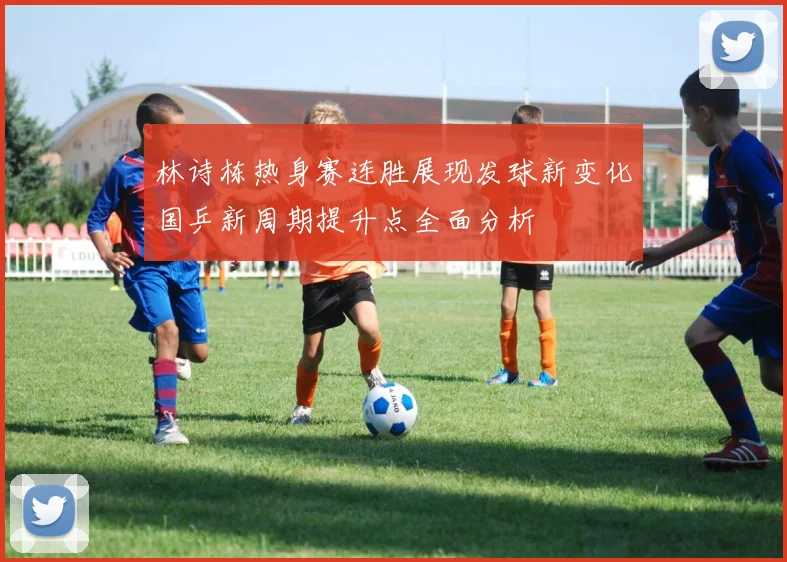 林诗栋热身赛连胜展现发球新变化国乒新周期提升点全面分析