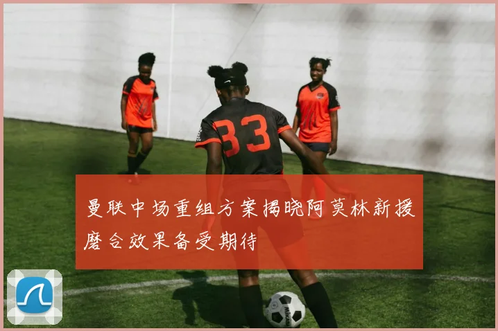 曼联中场重组方案揭晓阿莫林新援磨合效果备受期待