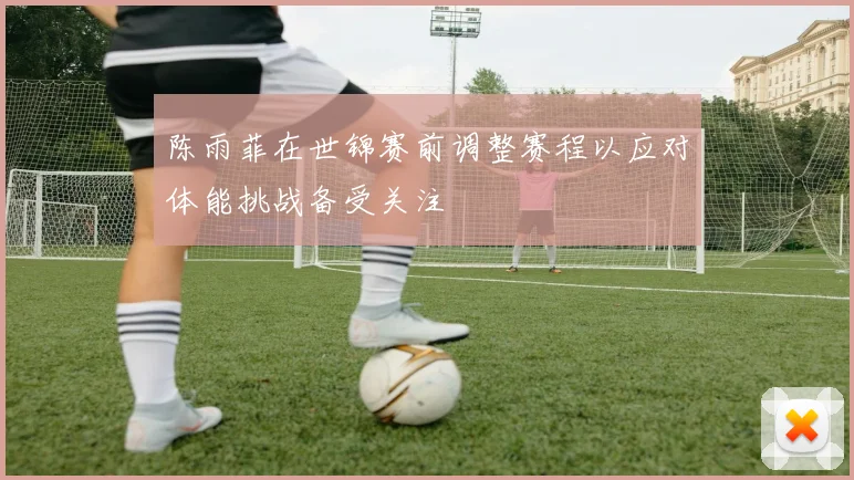 陈雨菲在世锦赛前调整赛程以应对体能挑战备受关注