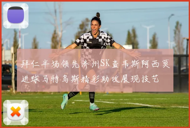 拜仁半场领先济州SK查韦斯阿西莫进球马特乌斯精彩助攻展现技艺