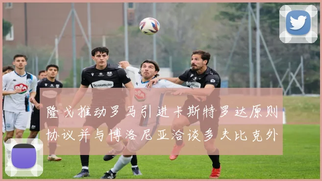 隆戈推动罗马引进卡斯特罗达原则协议并与博洛尼亚洽谈多夫比克外租事宜