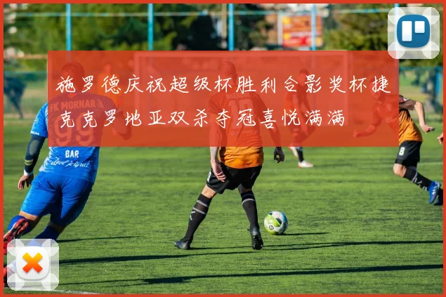 施罗德庆祝超级杯胜利合影奖杯捷克克罗地亚双杀夺冠喜悦满满